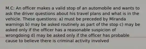 M.C: An officer makes a valid stop of an automobile and wants to ask the driver questions about his travel plans and what is in the vehicle. These questions: a) must be preceded by Miranda warnings b) may be asked routinely as part of the stop c) may be asked only if the officer has a reasonable suspicion of wrongdoing d) may be asked only if the officer has probable cause to believe there is criminal activity involved