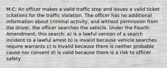 M.C: An officer makes a valid traffic stop and issues a valid ticket (citation) for the traffic violation. The officer has no additional information about criminal activity, and without permission from the driver, the officer searches the vehicle. Under the Fourth Amendment, this search: a) is a lawful version of a search incident to a lawful arrest b) is invalid because vehicle searches require warrants c) is invalid because there is neither probable cause nor consent d) is valid because there is a risk to officer safety