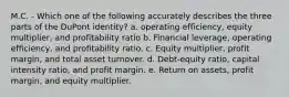 M.C. - Which one of the following accurately describes the three parts of the DuPont identity? a. operating efficiency, equity multiplier, and profitability ratio b. Financial leverage, operating efficiency, and profitability ratio. c. Equity multiplier, profit margin, and total asset turnover. d. Debt-equity ratio, capital intensity ratio, and profit margin. e. Return on assets, profit margin, and equity multiplier.