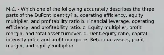 M.C. - Which one of the following accurately describes the three parts of the DuPont identity? a. operating efficiency, equity multiplier, and profitability ratio b. Financial leverage, operating efficiency, and profitability ratio. c. Equity multiplier, profit margin, and total asset turnover. d. Debt-equity ratio, capital intensity ratio, and profit margin. e. Return on assets, profit margin, and equity multiplier.