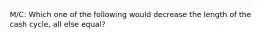 M/C: Which one of the following would decrease the length of the cash cycle, all else equal?
