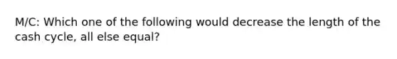 M/C: Which one of the following would decrease the length of the cash cycle, all else equal?