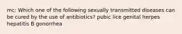 mc: Which one of the following sexually transmitted diseases can be cured by the use of antibiotics? pubic lice genital herpes hepatitis B gonorrhea