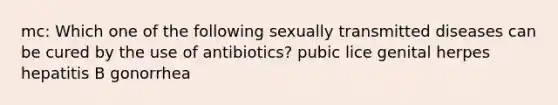 mc: Which one of the following sexually transmitted diseases can be cured by the use of antibiotics? pubic lice genital herpes hepatitis B gonorrhea