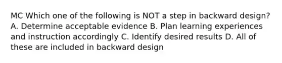 MC Which one of the following is NOT a step in backward design? A. Determine acceptable evidence B. Plan learning experiences and instruction accordingly C. Identify desired results D. All of these are included in backward design