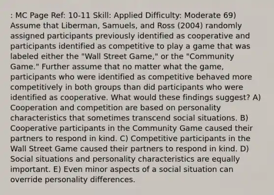 : MC Page Ref: 10-11 Skill: Applied Difficulty: Moderate 69) Assume that Liberman, Samuels, and Ross (2004) randomly assigned participants previously identified as cooperative and participants identified as competitive to play a game that was labeled either the "Wall Street Game," or the "Community Game." Further assume that no matter what the game, participants who were identified as competitive behaved more competitively in both groups than did participants who were identified as cooperative. What would these findings suggest? A) Cooperation and competition are based on personality characteristics that sometimes transcend social situations. B) Cooperative participants in the Community Game caused their partners to respond in kind. C) Competitive participants in the Wall Street Game caused their partners to respond in kind. D) Social situations and personality characteristics are equally important. E) Even minor aspects of a social situation can override personality differences.