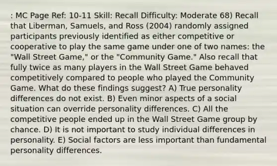 : MC Page Ref: 10-11 Skill: Recall Difficulty: Moderate 68) Recall that Liberman, Samuels, and Ross (2004) randomly assigned participants previously identified as either competitive or cooperative to play the same game under one of two names: the "Wall Street Game," or the "Community Game." Also recall that fully twice as many players in the Wall Street Game behaved competitively compared to people who played the Community Game. What do these findings suggest? A) True personality differences do not exist. B) Even minor aspects of a social situation can override personality differences. C) All the competitive people ended up in the Wall Street Game group by chance. D) It is not important to study individual differences in personality. E) Social factors are less important than fundamental personality differences.