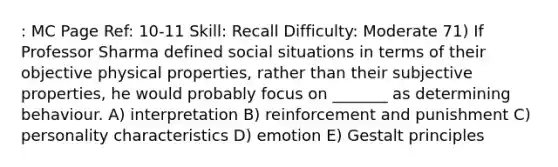 : MC Page Ref: 10-11 Skill: Recall Difficulty: Moderate 71) If Professor Sharma defined social situations in terms of their objective physical properties, rather than their subjective properties, he would probably focus on _______ as determining behaviour. A) interpretation B) reinforcement and punishment C) personality characteristics D) emotion E) Gestalt principles