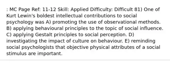 : MC Page Ref: 11-12 Skill: Applied Difficulty: Difficult 81) One of Kurt Lewin's boldest intellectual contributions to social psychology was A) promoting the use of observational methods. B) applying behavioural principles to the topic of social influence. C) applying Gestalt principles to social perception. D) investigating the impact of culture on behaviour. E) reminding social psychologists that objective physical attributes of a social stimulus are important.