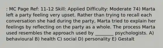 : MC Page Ref: 11-12 Skill: Applied Difficulty: Moderate 74) Marta left a party feeling very upset. Rather than trying to recall each conversation she had during the party, Marta tried to explain her feelings by reflecting on the party as a whole. The process Marta used resembles the approach used by ________ psychologists. A) behavioural B) health C) social D) personality E) Gestalt