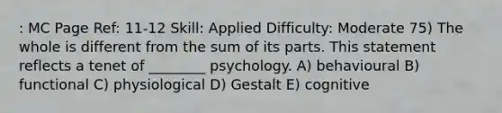 : MC Page Ref: 11-12 Skill: Applied Difficulty: Moderate 75) The whole is different from the sum of its parts. This statement reflects a tenet of ________ psychology. A) behavioural B) functional C) physiological D) Gestalt E) cognitive