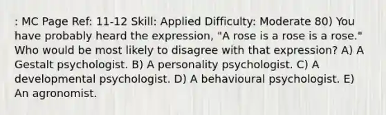 : MC Page Ref: 11-12 Skill: Applied Difficulty: Moderate 80) You have probably heard the expression, "A rose is a rose is a rose." Who would be most likely to disagree with that expression? A) A Gestalt psychologist. B) A personality psychologist. C) A developmental psychologist. D) A behavioural psychologist. E) An agronomist.