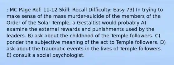 : MC Page Ref: 11-12 Skill: Recall Difficulty: Easy 73) In trying to make sense of the mass murder-suicide of the members of the Order of the Solar Temple, a Gestaltist would probably A) examine the external rewards and punishments used by the leaders. B) ask about the childhood of the Temple followers. C) ponder the subjective meaning of the act to Temple followers. D) ask about the traumatic events in the lives of Temple followers. E) consult a social psychologist.