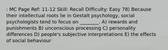 : MC Page Ref: 11-12 Skill: Recall Difficulty: Easy 78) Because their intellectual roots lie in Gestalt psychology, social psychologists tend to focus on ________. A) rewards and punishments B) unconscious processing C) personality differences D) people's subjective interpretations E) the effects of social behaviour