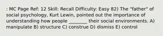 : MC Page Ref: 12 Skill: Recall Difficulty: Easy 82) The "father" of social psychology, Kurt Lewin, pointed out the importance of understanding how people ________ their social environments. A) manipulate B) structure C) construe D) dismiss E) control