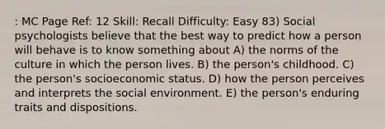 : MC Page Ref: 12 Skill: Recall Difficulty: Easy 83) Social psychologists believe that the best way to predict how a person will behave is to know something about A) the norms of the culture in which the person lives. B) the person's childhood. C) the person's socioeconomic status. D) how the person perceives and interprets the social environment. E) the person's enduring traits and dispositions.