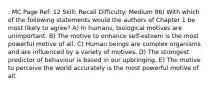 : MC Page Ref: 12 Skill: Recall Difficulty: Medium 86) With which of the following statements would the authors of Chapter 1 be most likely to agree? A) In humans, biological motives are unimportant. B) The motive to enhance self-esteem is the most powerful motive of all. C) Human beings are complex organisms and are influenced by a variety of motives. D) The strongest predictor of behaviour is based in our upbringing. E) The motive to perceive the world accurately is the most powerful motive of all.