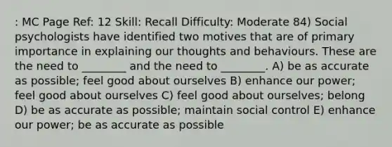 : MC Page Ref: 12 Skill: Recall Difficulty: Moderate 84) Social psychologists have identified two motives that are of primary importance in explaining our thoughts and behaviours. These are the need to ________ and the need to ________. A) be as accurate as possible; feel good about ourselves B) enhance our power; feel good about ourselves C) feel good about ourselves; belong D) be as accurate as possible; maintain social control E) enhance our power; be as accurate as possible