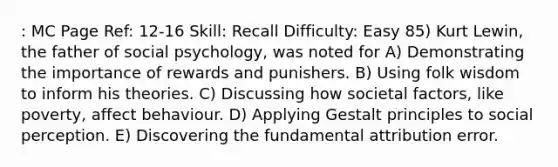 : MC Page Ref: 12-16 Skill: Recall Difficulty: Easy 85) Kurt Lewin, the father of social psychology, was noted for A) Demonstrating the importance of rewards and punishers. B) Using folk wisdom to inform his theories. C) Discussing how societal factors, like poverty, affect behaviour. D) Applying Gestalt principles to social perception. E) Discovering the fundamental attribution error.