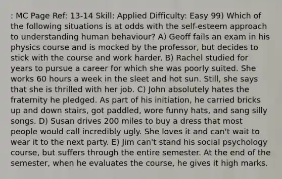 : MC Page Ref: 13-14 Skill: Applied Difficulty: Easy 99) Which of the following situations is at odds with the self-esteem approach to understanding human behaviour? A) Geoff fails an exam in his physics course and is mocked by the professor, but decides to stick with the course and work harder. B) Rachel studied for years to pursue a career for which she was poorly suited. She works 60 hours a week in the sleet and hot sun. Still, she says that she is thrilled with her job. C) John absolutely hates the fraternity he pledged. As part of his initiation, he carried bricks up and down stairs, got paddled, wore funny hats, and sang silly songs. D) Susan drives 200 miles to buy a dress that most people would call incredibly ugly. She loves it and can't wait to wear it to the next party. E) Jim can't stand his social psychology course, but suffers through the entire semester. At the end of the semester, when he evaluates the course, he gives it high marks.