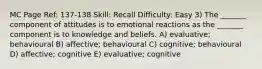 MC Page Ref: 137-138 Skill: Recall Difficulty: Easy 3) The _______ component of attitudes is to emotional reactions as the _______ component is to knowledge and beliefs. A) evaluative; behavioural B) affective; behavioural C) cognitive; behavioural D) affective; cognitive E) evaluative; cognitive