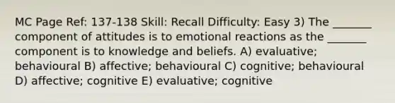 MC Page Ref: 137-138 Skill: Recall Difficulty: Easy 3) The _______ component of attitudes is to emotional reactions as the _______ component is to knowledge and beliefs. A) evaluative; behavioural B) affective; behavioural C) cognitive; behavioural D) affective; cognitive E) evaluative; cognitive