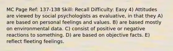 MC Page Ref: 137-138 Skill: Recall Difficulty: Easy 4) Attitudes are viewed by social psychologists as evaluative, in that they A) are based on personal feelings and values. B) are based mostly on environmental data. C) consist of positive or negative reactions to something. D) are based on objective facts. E) reflect fleeting feelings.