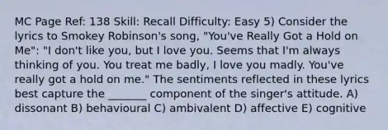 MC Page Ref: 138 Skill: Recall Difficulty: Easy 5) Consider the lyrics to Smokey Robinson's song, "You've Really Got a Hold on Me": "I don't like you, but I love you. Seems that I'm always thinking of you. You treat me badly, I love you madly. You've really got a hold on me." The sentiments reflected in these lyrics best capture the _______ component of the singer's attitude. A) dissonant B) behavioural C) ambivalent D) affective E) cognitive