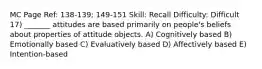 MC Page Ref: 138-139; 149-151 Skill: Recall Difficulty: Difficult 17) _______ attitudes are based primarily on people's beliefs about properties of attitude objects. A) Cognitively based B) Emotionally based C) Evaluatively based D) Affectively based E) Intention-based