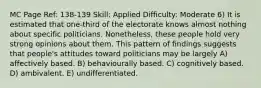 MC Page Ref: 138-139 Skill: Applied Difficulty: Moderate 6) It is estimated that one-third of the electorate knows almost nothing about specific politicians. Nonetheless, these people hold very strong opinions about them. This pattern of findings suggests that people's attitudes toward politicians may be largely A) affectively based. B) behaviourally based. C) cognitively based. D) ambivalent. E) undifferentiated.