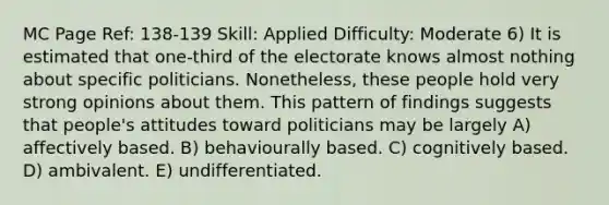 MC Page Ref: 138-139 Skill: Applied Difficulty: Moderate 6) It is estimated that one-third of the electorate knows almost nothing about specific politicians. Nonetheless, these people hold very strong opinions about them. This pattern of findings suggests that people's attitudes toward politicians may be largely A) affectively based. B) behaviourally based. C) cognitively based. D) ambivalent. E) undifferentiated.