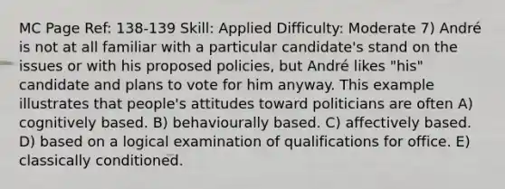 MC Page Ref: 138-139 Skill: Applied Difficulty: Moderate 7) André is not at all familiar with a particular candidate's stand on the issues or with his proposed policies, but André likes "his" candidate and plans to vote for him anyway. This example illustrates that people's attitudes toward politicians are often A) cognitively based. B) behaviourally based. C) affectively based. D) based on a logical examination of qualifications for office. E) classically conditioned.