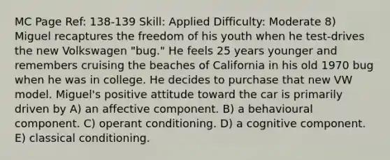 MC Page Ref: 138-139 Skill: Applied Difficulty: Moderate 8) Miguel recaptures the freedom of his youth when he test-drives the new Volkswagen "bug." He feels 25 years younger and remembers cruising the beaches of California in his old 1970 bug when he was in college. He decides to purchase that new VW model. Miguel's positive attitude toward the car is primarily driven by A) an affective component. B) a behavioural component. C) operant conditioning. D) a cognitive component. E) classical conditioning.