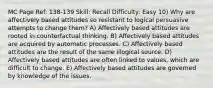 MC Page Ref: 138-139 Skill: Recall Difficulty: Easy 10) Why are affectively based attitudes so resistant to logical persuasive attempts to change them? A) Affectively based attitudes are rooted in counterfactual thinking. B) Affectively based attitudes are acquired by automatic processes. C) Affectively based attitudes are the result of the same illogical source. D) Affectively based attitudes are often linked to values, which are difficult to change. E) Affectively based attitudes are governed by knowledge of the issues.