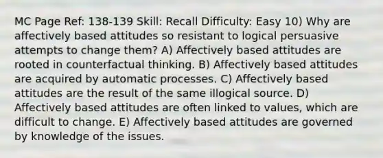 MC Page Ref: 138-139 Skill: Recall Difficulty: Easy 10) Why are affectively based attitudes so resistant to logical persuasive attempts to change them? A) Affectively based attitudes are rooted in counterfactual thinking. B) Affectively based attitudes are acquired by automatic processes. C) Affectively based attitudes are the result of the same illogical source. D) Affectively based attitudes are often linked to values, which are difficult to change. E) Affectively based attitudes are governed by knowledge of the issues.