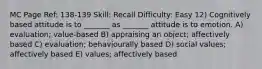 MC Page Ref: 138-139 Skill: Recall Difficulty: Easy 12) Cognitively based attitude is to _______ as _______ attitude is to emotion. A) evaluation; value-based B) appraising an object; affectively based C) evaluation; behaviourally based D) social values; affectively based E) values; affectively based