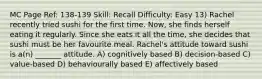 MC Page Ref: 138-139 Skill: Recall Difficulty: Easy 13) Rachel recently tried sushi for the first time. Now, she finds herself eating it regularly. Since she eats it all the time, she decides that sushi must be her favourite meal. Rachel's attitude toward sushi is a(n) _______ attitude. A) cognitively based B) decision-based C) value-based D) behaviourally based E) affectively based