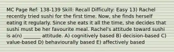 MC Page Ref: 138-139 Skill: Recall Difficulty: Easy 13) Rachel recently tried sushi for the first time. Now, she finds herself eating it regularly. Since she eats it all the time, she decides that sushi must be her favourite meal. Rachel's attitude toward sushi is a(n) _______ attitude. A) cognitively based B) decision-based C) value-based D) behaviourally based E) affectively based