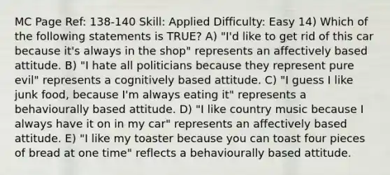 MC Page Ref: 138-140 Skill: Applied Difficulty: Easy 14) Which of the following statements is TRUE? A) "I'd like to get rid of this car because it's always in the shop" represents an affectively based attitude. B) "I hate all politicians because they represent pure evil" represents a cognitively based attitude. C) "I guess I like junk food, because I'm always eating it" represents a behaviourally based attitude. D) "I like country music because I always have it on in my car" represents an affectively based attitude. E) "I like my toaster because you can toast four pieces of bread at one time" reflects a behaviourally based attitude.