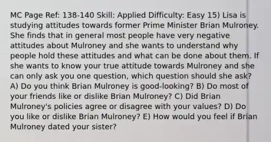 MC Page Ref: 138-140 Skill: Applied Difficulty: Easy 15) Lisa is studying attitudes towards former Prime Minister Brian Mulroney. She finds that in general most people have very negative attitudes about Mulroney and she wants to understand why people hold these attitudes and what can be done about them. If she wants to know your true attitude towards Mulroney and she can only ask you one question, which question should she ask? A) Do you think Brian Mulroney is good-looking? B) Do most of your friends like or dislike Brian Mulroney? C) Did Brian Mulroney's policies agree or disagree with your values? D) Do you like or dislike Brian Mulroney? E) How would you feel if Brian Mulroney dated your sister?