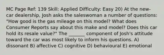 MC Page Ref: 139 Skill: Applied Difficulty: Easy 20) At the new-car dealership, Josh asks the saleswoman a number of questions: "How good is the gas mileage on this model? What does Consumer Reports say about this make and model? Does this car hold its resale value?" The _______ component of Josh's attitude toward the car was most likely to inform his questions. A) dissonant B) affective C) cognitive D) behavioural E) emotional