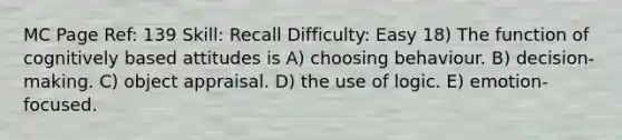 MC Page Ref: 139 Skill: Recall Difficulty: Easy 18) The function of cognitively based attitudes is A) choosing behaviour. B) decision-making. C) object appraisal. D) the use of logic. E) emotion-focused.