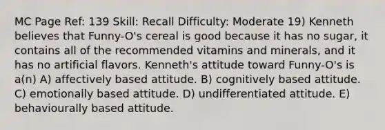 MC Page Ref: 139 Skill: Recall Difficulty: Moderate 19) Kenneth believes that Funny-O's cereal is good because it has no sugar, it contains all of the recommended vitamins and minerals, and it has no artificial flavors. Kenneth's attitude toward Funny-O's is a(n) A) affectively based attitude. B) cognitively based attitude. C) emotionally based attitude. D) undifferentiated attitude. E) behaviourally based attitude.