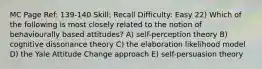 MC Page Ref: 139-140 Skill: Recall Difficulty: Easy 22) Which of the following is most closely related to the notion of behaviourally based attitudes? A) self-perception theory B) cognitive dissonance theory C) the elaboration likelihood model D) the Yale Attitude Change approach E) self-persuasion theory