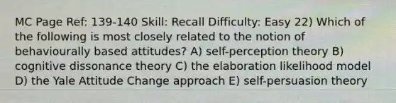 MC Page Ref: 139-140 Skill: Recall Difficulty: Easy 22) Which of the following is most closely related to the notion of behaviourally based attitudes? A) self-perception theory B) cognitive dissonance theory C) the elaboration likelihood model D) the Yale Attitude Change approach E) self-persuasion theory