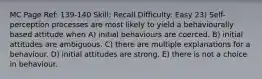 MC Page Ref: 139-140 Skill: Recall Difficulty: Easy 23) Self-perception processes are most likely to yield a behaviourally based attitude when A) initial behaviours are coerced. B) initial attitudes are ambiguous. C) there are multiple explanations for a behaviour. D) initial attitudes are strong. E) there is not a choice in behaviour.