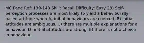 MC Page Ref: 139-140 Skill: Recall Difficulty: Easy 23) Self-perception processes are most likely to yield a behaviourally based attitude when A) initial behaviours are coerced. B) initial attitudes are ambiguous. C) there are multiple explanations for a behaviour. D) initial attitudes are strong. E) there is not a choice in behaviour.