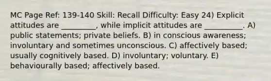 MC Page Ref: 139-140 Skill: Recall Difficulty: Easy 24) Explicit attitudes are _________, while implicit attitudes are __________. A) public statements; private beliefs. B) in conscious awareness; involuntary and sometimes unconscious. C) affectively based; usually cognitively based. D) involuntary; voluntary. E) behaviourally based; affectively based.