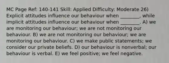 MC Page Ref: 140-141 Skill: Applied Difficulty: Moderate 26) Explicit attitudes influence our behaviour when ________, while implicit attitudes influence our behaviour when ________. A) we are monitoring our behaviour; we are not monitoring our behaviour. B) we are not monitoring our behaviour; we are monitoring our behaviour. C) we make public statements; we consider our private beliefs. D) our behaviour is nonverbal; our behaviour is verbal. E) we feel positive; we feel negative.