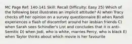 MC Page Ref: 140-141 Skill: Recall Difficulty: Easy 25) Which of the following best illustrates an implicit attitude? A) when Tracy checks off her opinion on a survey questionnaire B) when Randi experiences a flash of discomfort around her lesbian friends C) when Sarah sees Schindler's List and concludes that it is anti-Semitic D) when Jodi, who is white, marries Percy, who is black E) when Taylor thinks about which movie is her favourite